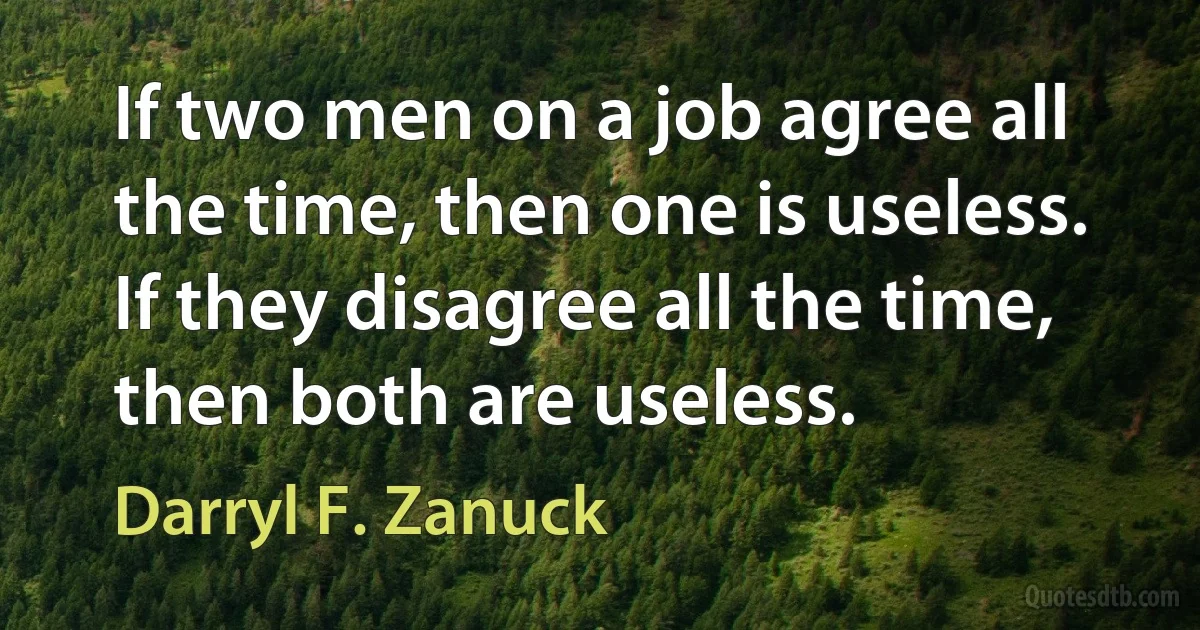 If two men on a job agree all the time, then one is useless. If they disagree all the time, then both are useless. (Darryl F. Zanuck)