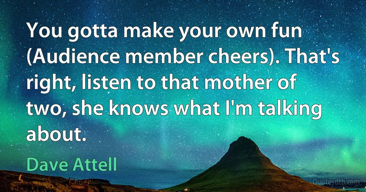 You gotta make your own fun (Audience member cheers). That's right, listen to that mother of two, she knows what I'm talking about. (Dave Attell)