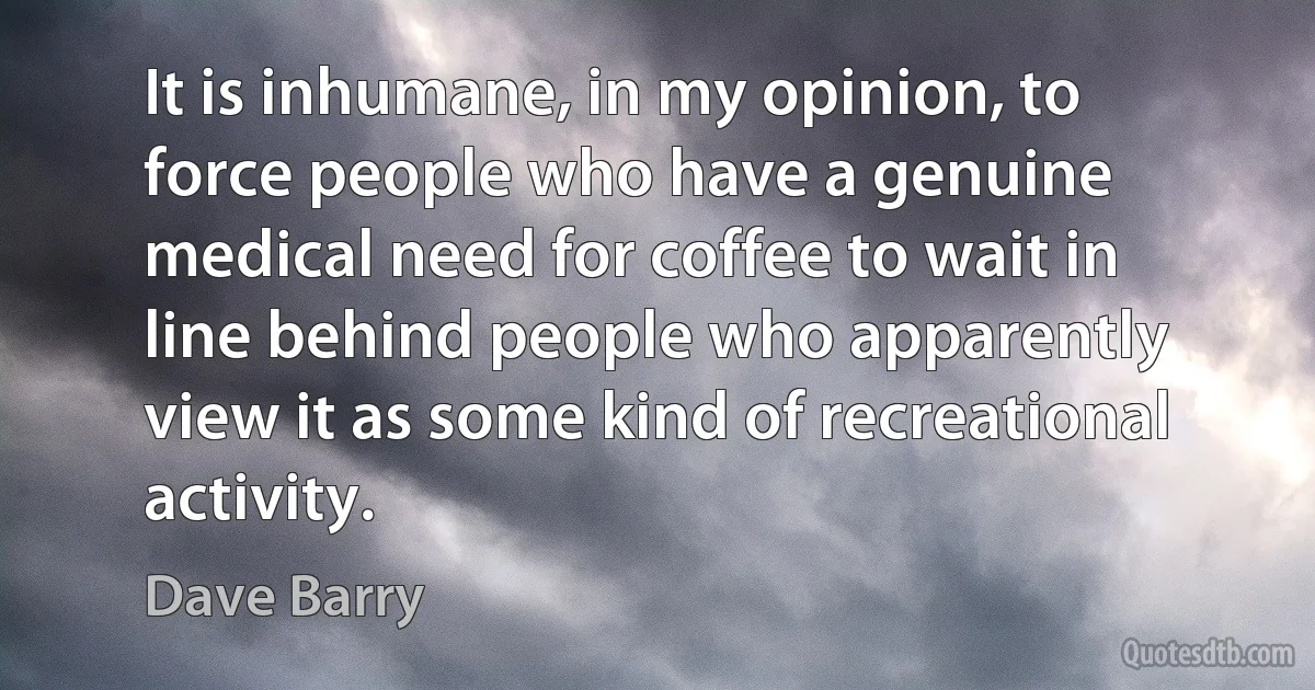 It is inhumane, in my opinion, to force people who have a genuine medical need for coffee to wait in line behind people who apparently view it as some kind of recreational activity. (Dave Barry)