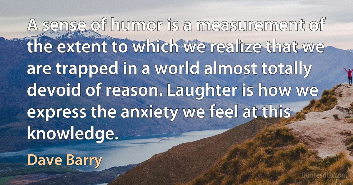 A sense of humor is a measurement of the extent to which we realize that we are trapped in a world almost totally devoid of reason. Laughter is how we express the anxiety we feel at this knowledge. (Dave Barry)