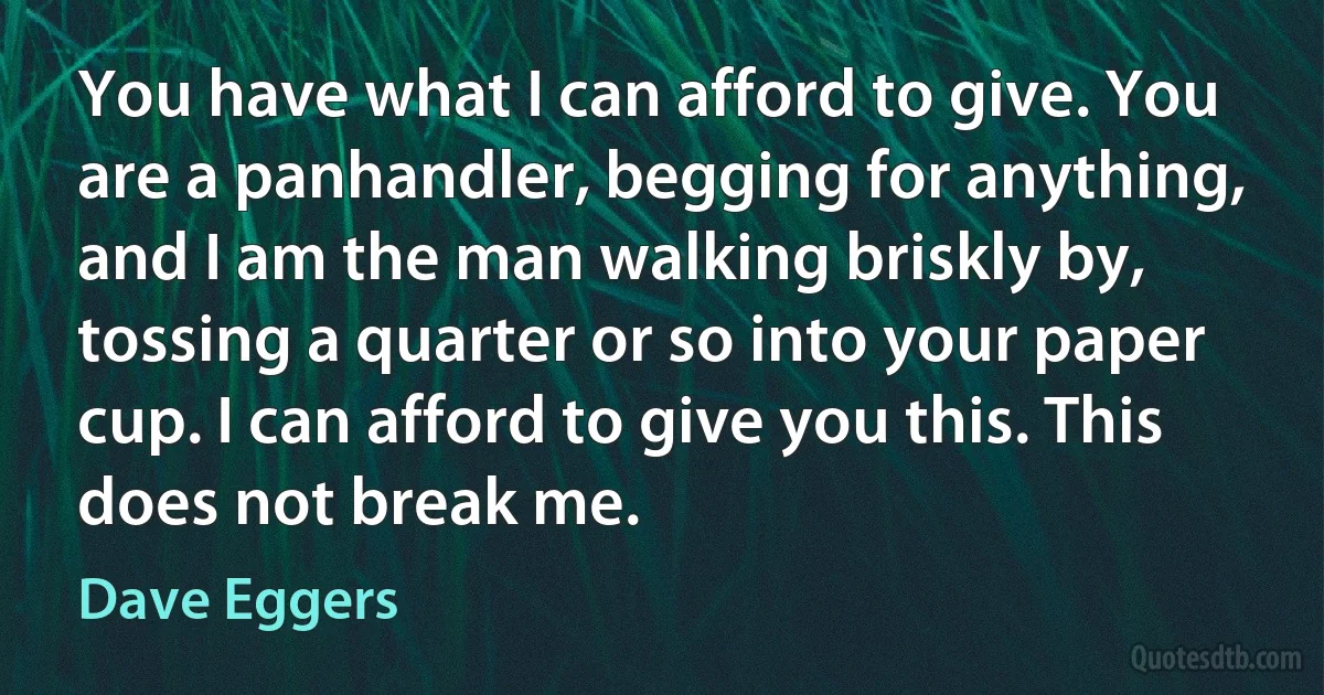 You have what I can afford to give. You are a panhandler, begging for anything, and I am the man walking briskly by, tossing a quarter or so into your paper cup. I can afford to give you this. This does not break me. (Dave Eggers)