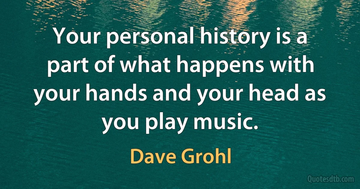 Your personal history is a part of what happens with your hands and your head as you play music. (Dave Grohl)