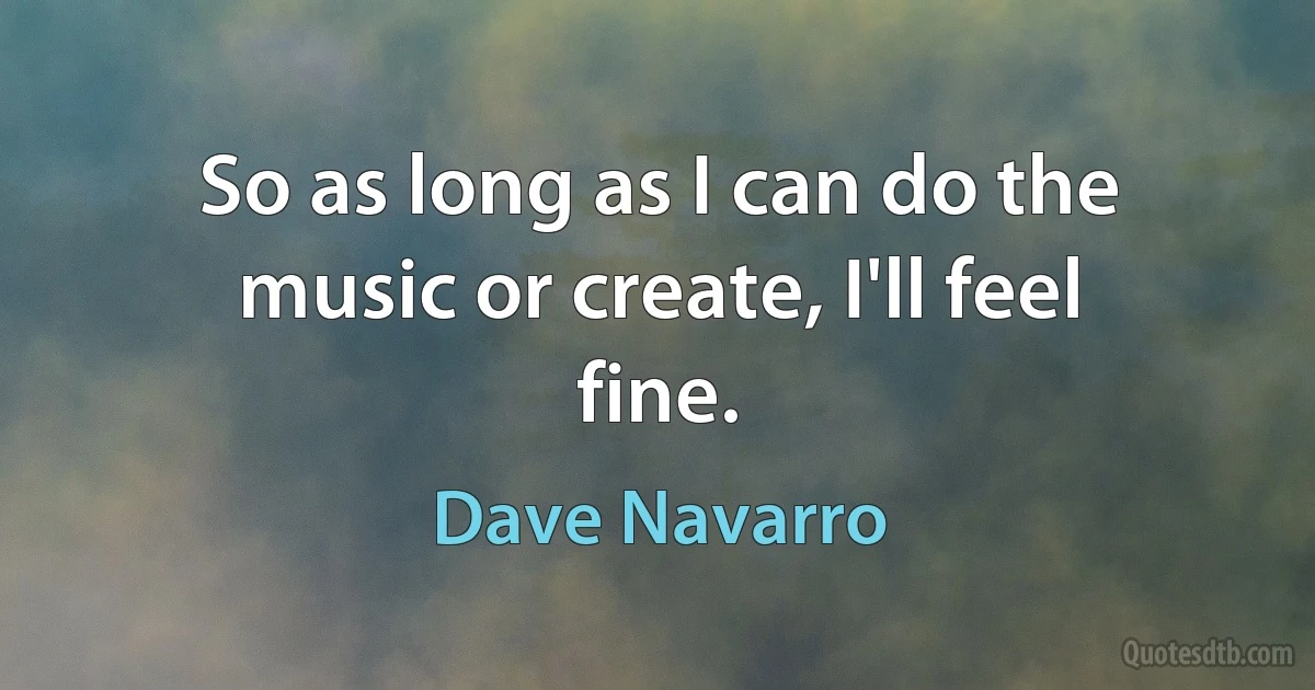 So as long as I can do the music or create, I'll feel fine. (Dave Navarro)