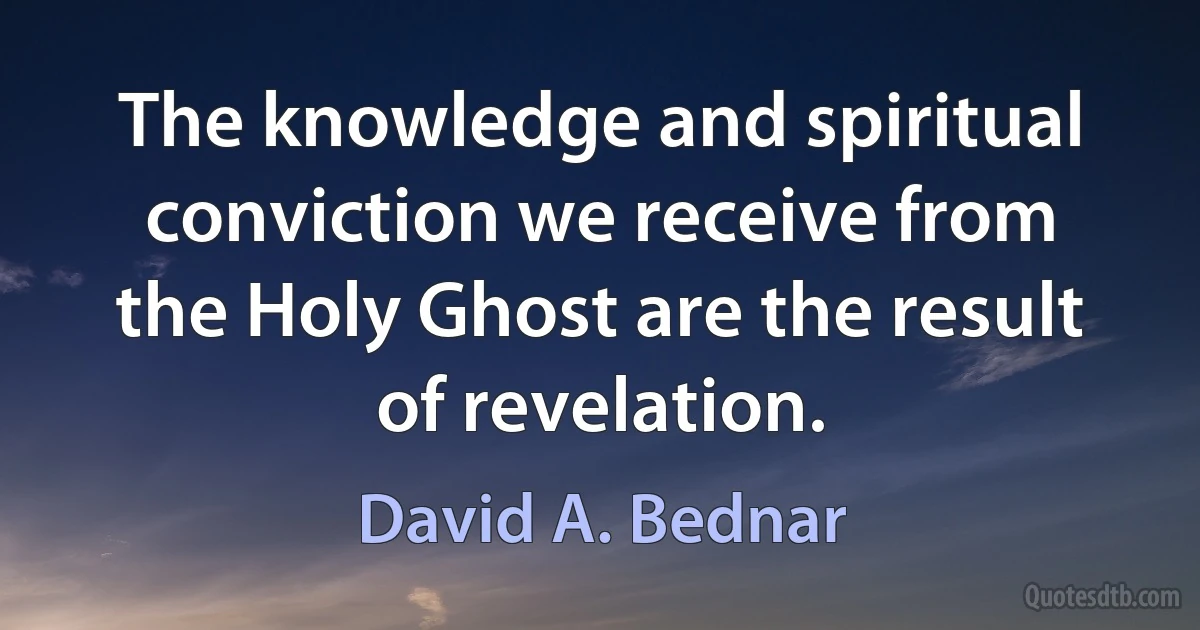 The knowledge and spiritual conviction we receive from the Holy Ghost are the result of revelation. (David A. Bednar)