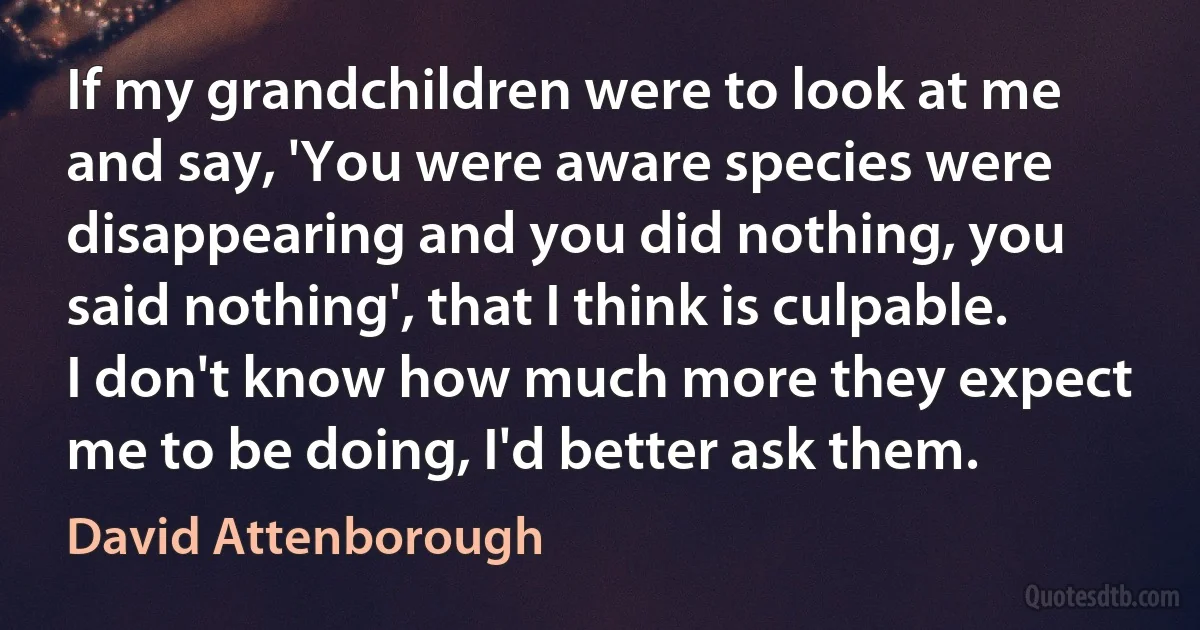 If my grandchildren were to look at me and say, 'You were aware species were disappearing and you did nothing, you said nothing', that I think is culpable. I don't know how much more they expect me to be doing, I'd better ask them. (David Attenborough)