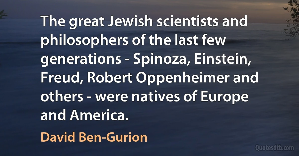 The great Jewish scientists and philosophers of the last few generations - Spinoza, Einstein, Freud, Robert Oppenheimer and others - were natives of Europe and America. (David Ben-Gurion)