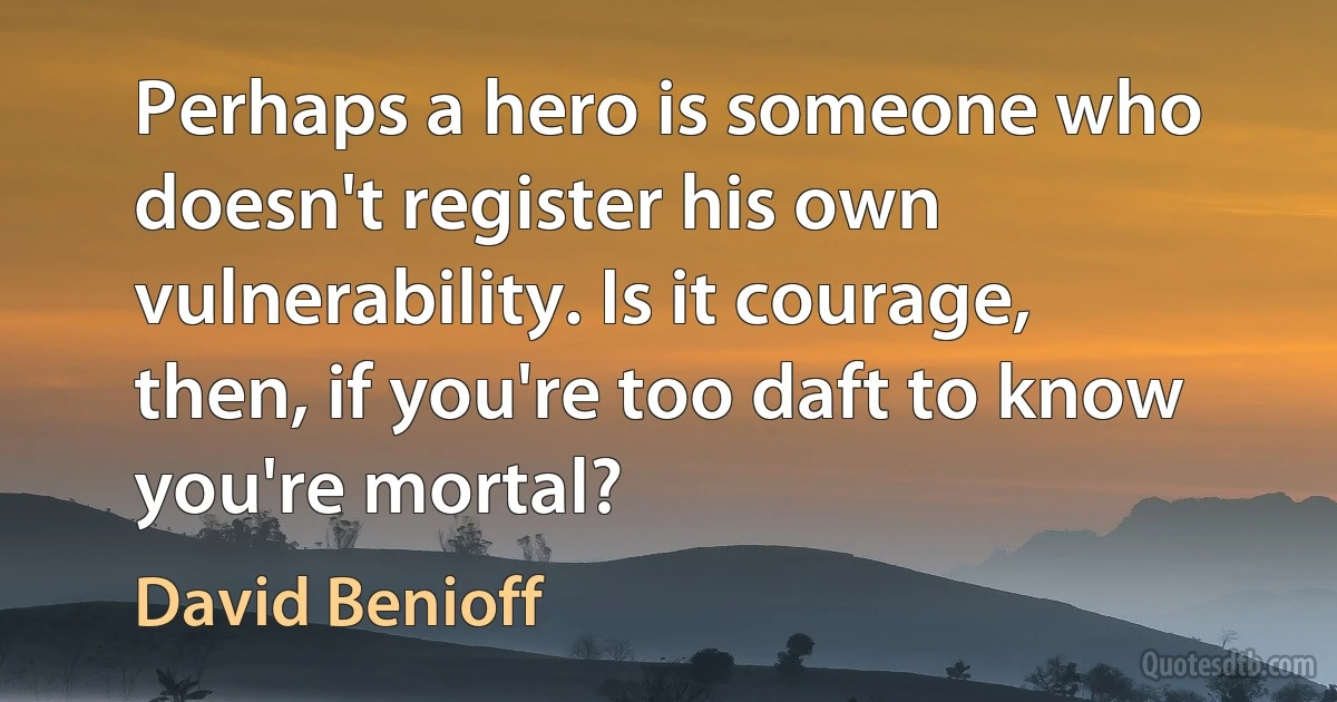 Perhaps a hero is someone who doesn't register his own vulnerability. Is it courage, then, if you're too daft to know you're mortal? (David Benioff)