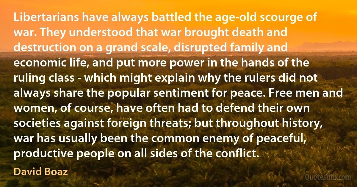 Libertarians have always battled the age-old scourge of war. They understood that war brought death and destruction on a grand scale, disrupted family and economic life, and put more power in the hands of the ruling class - which might explain why the rulers did not always share the popular sentiment for peace. Free men and women, of course, have often had to defend their own societies against foreign threats; but throughout history, war has usually been the common enemy of peaceful, productive people on all sides of the conflict. (David Boaz)