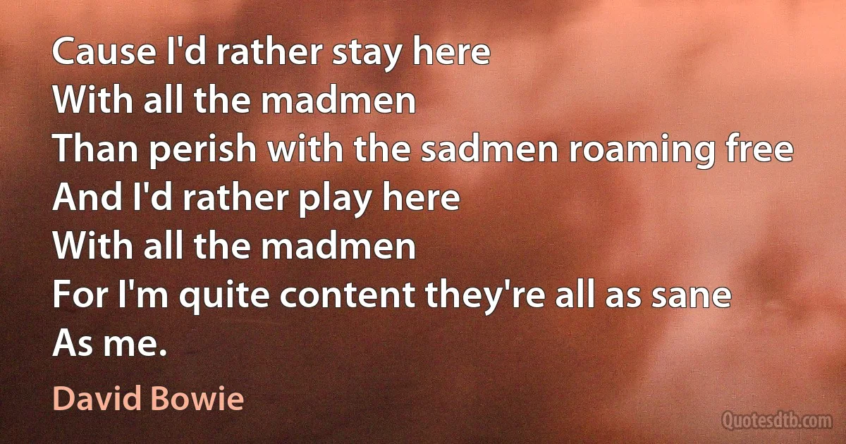 Cause I'd rather stay here
With all the madmen
Than perish with the sadmen roaming free
And I'd rather play here
With all the madmen
For I'm quite content they're all as sane
As me. (David Bowie)