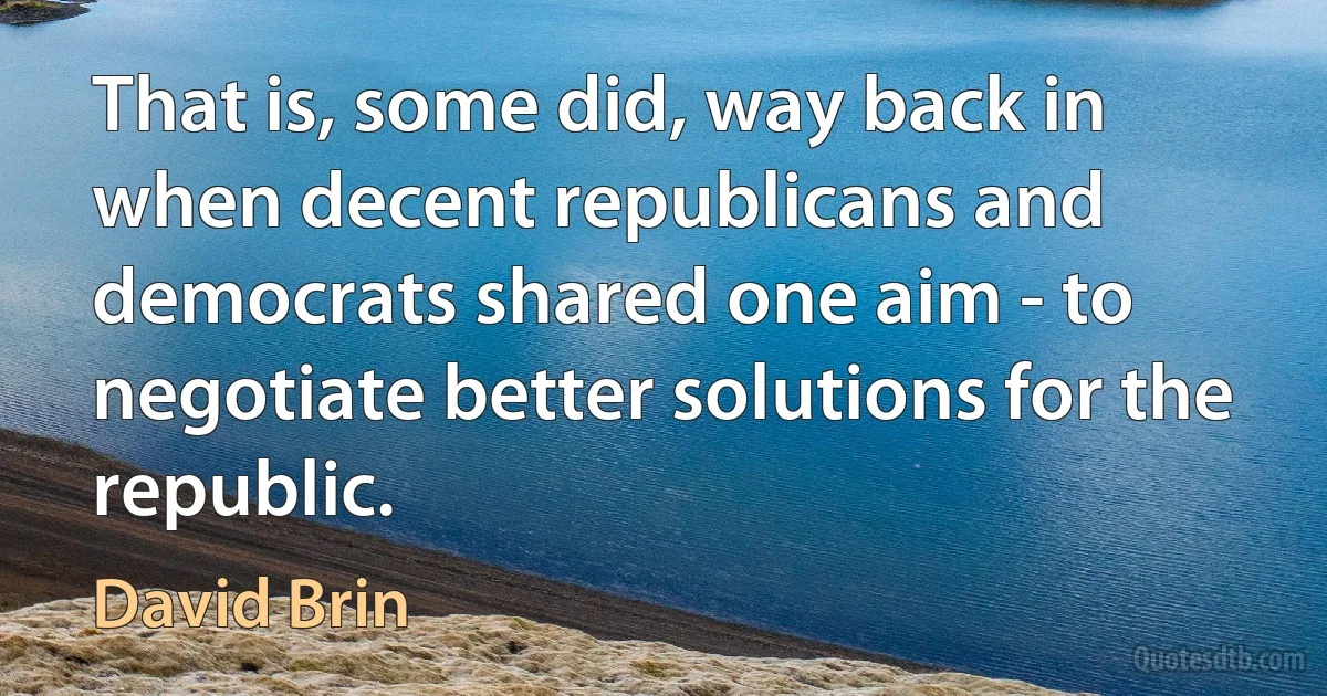 That is, some did, way back in when decent republicans and democrats shared one aim - to negotiate better solutions for the republic. (David Brin)