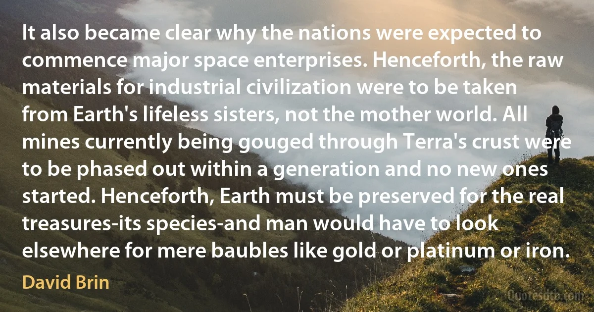 It also became clear why the nations were expected to commence major space enterprises. Henceforth, the raw materials for industrial civilization were to be taken from Earth's lifeless sisters, not the mother world. All mines currently being gouged through Terra's crust were to be phased out within a generation and no new ones started. Henceforth, Earth must be preserved for the real treasures-its species-and man would have to look elsewhere for mere baubles like gold or platinum or iron. (David Brin)