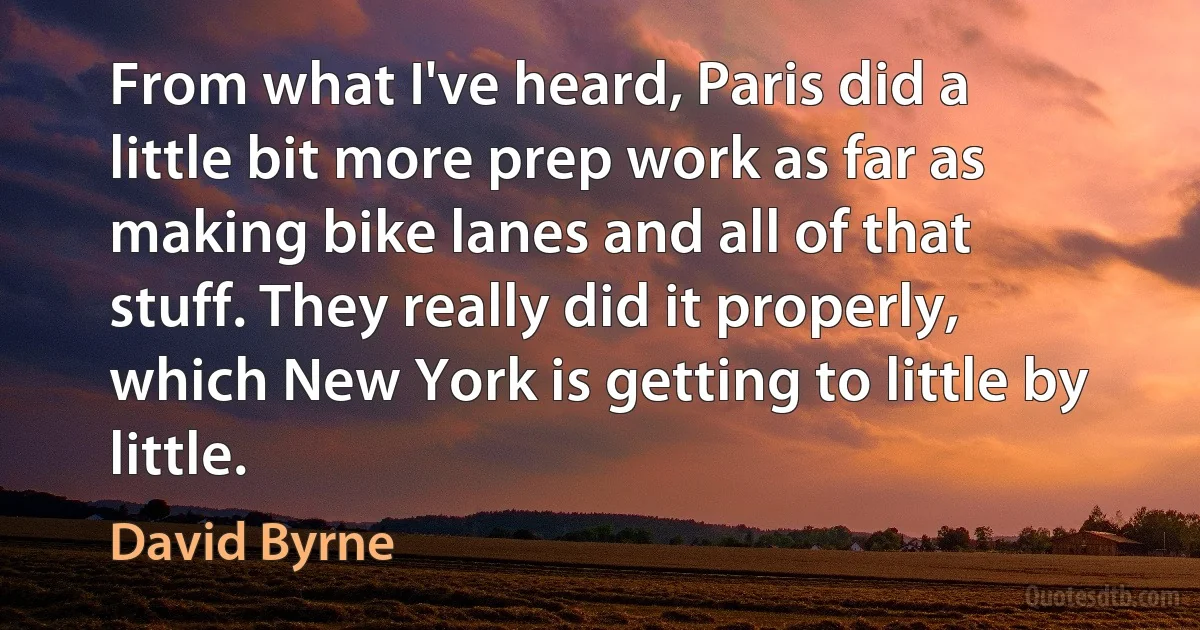 From what I've heard, Paris did a little bit more prep work as far as making bike lanes and all of that stuff. They really did it properly, which New York is getting to little by little. (David Byrne)