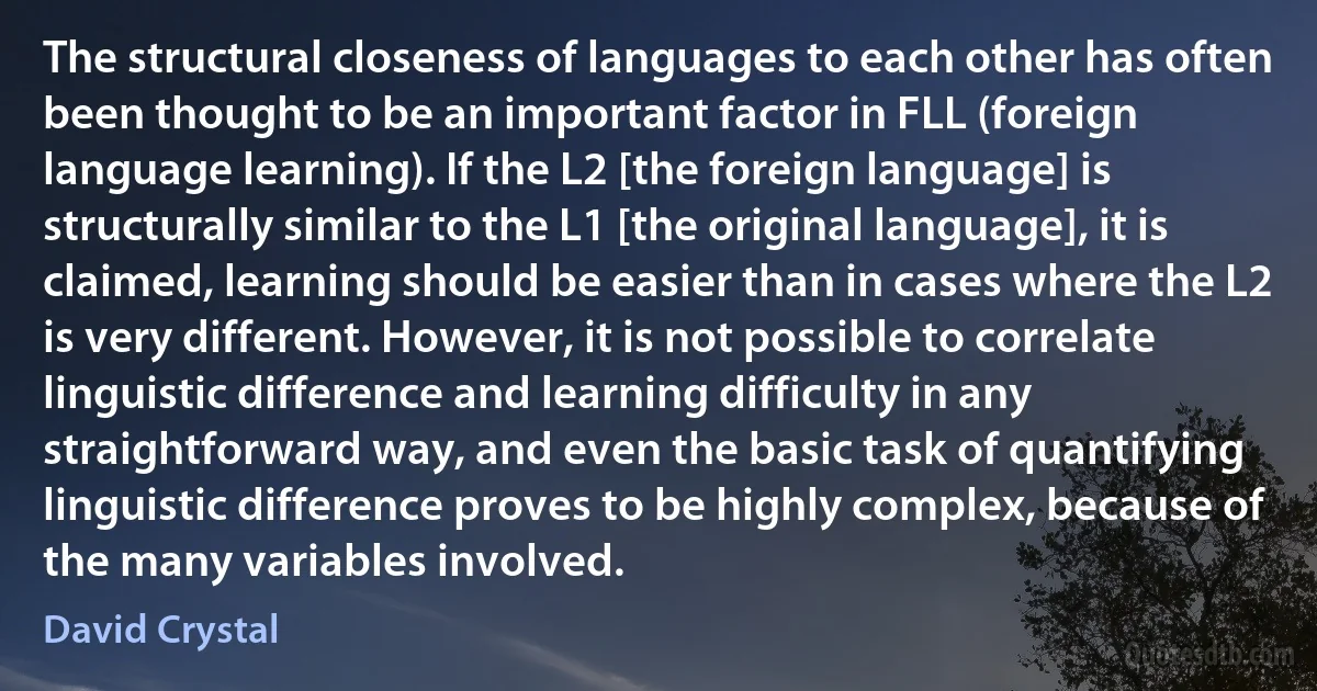 The structural closeness of languages to each other has often been thought to be an important factor in FLL (foreign language learning). If the L2 [the foreign language] is structurally similar to the L1 [the original language], it is claimed, learning should be easier than in cases where the L2 is very different. However, it is not possible to correlate linguistic difference and learning difficulty in any straightforward way, and even the basic task of quantifying linguistic difference proves to be highly complex, because of the many variables involved. (David Crystal)