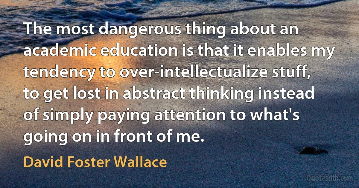 The most dangerous thing about an academic education is that it enables my tendency to over-intellectualize stuff, to get lost in abstract thinking instead of simply paying attention to what's going on in front of me. (David Foster Wallace)