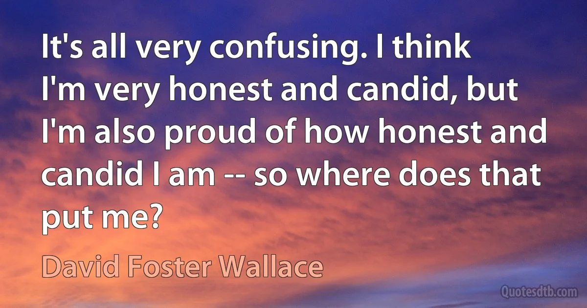 It's all very confusing. I think I'm very honest and candid, but I'm also proud of how honest and candid I am -- so where does that put me? (David Foster Wallace)