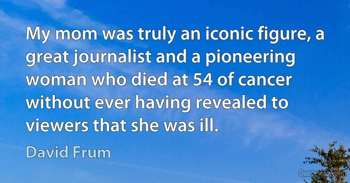 My mom was truly an iconic figure, a great journalist and a pioneering woman who died at 54 of cancer without ever having revealed to viewers that she was ill. (David Frum)