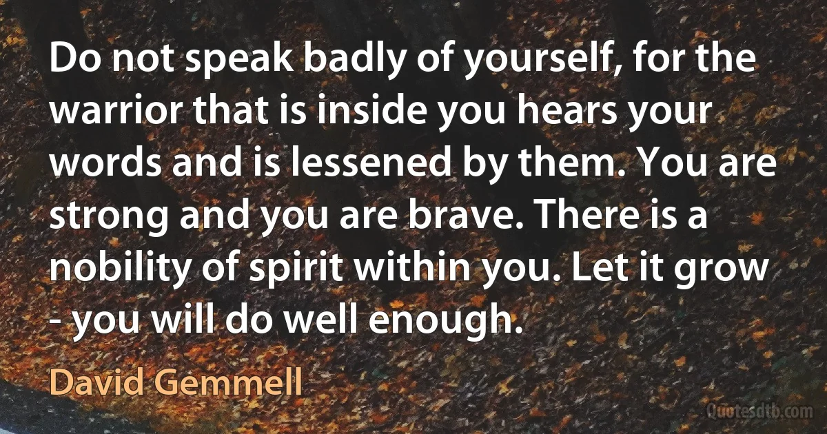 Do not speak badly of yourself, for the warrior that is inside you hears your words and is lessened by them. You are strong and you are brave. There is a nobility of spirit within you. Let it grow - you will do well enough. (David Gemmell)