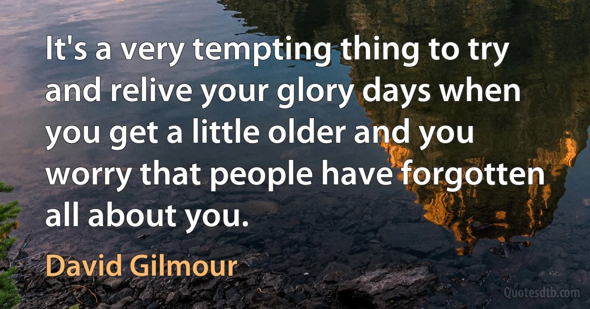 It's a very tempting thing to try and relive your glory days when you get a little older and you worry that people have forgotten all about you. (David Gilmour)