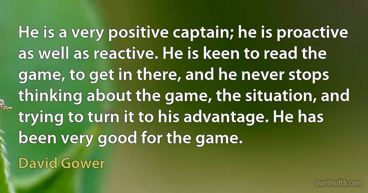 He is a very positive captain; he is proactive as well as reactive. He is keen to read the game, to get in there, and he never stops thinking about the game, the situation, and trying to turn it to his advantage. He has been very good for the game. (David Gower)