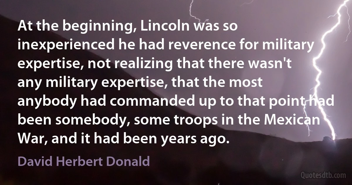 At the beginning, Lincoln was so inexperienced he had reverence for military expertise, not realizing that there wasn't any military expertise, that the most anybody had commanded up to that point had been somebody, some troops in the Mexican War, and it had been years ago. (David Herbert Donald)