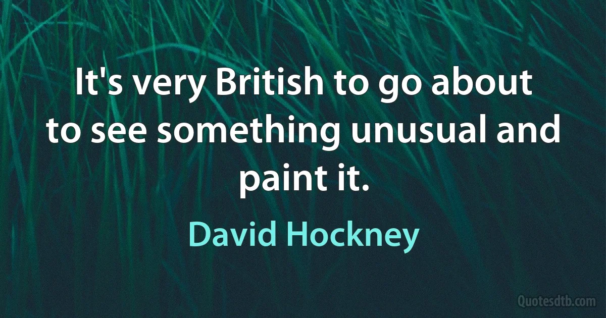 It's very British to go about to see something unusual and paint it. (David Hockney)