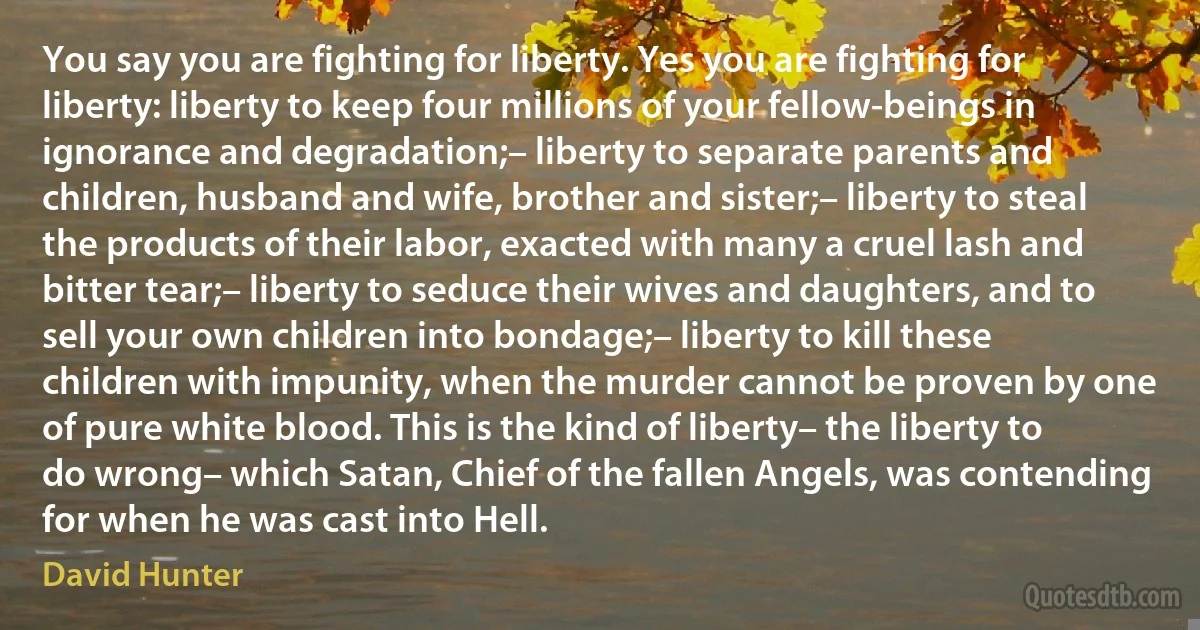 You say you are fighting for liberty. Yes you are fighting for liberty: liberty to keep four millions of your fellow-beings in ignorance and degradation;– liberty to separate parents and children, husband and wife, brother and sister;– liberty to steal the products of their labor, exacted with many a cruel lash and bitter tear;– liberty to seduce their wives and daughters, and to sell your own children into bondage;– liberty to kill these children with impunity, when the murder cannot be proven by one of pure white blood. This is the kind of liberty– the liberty to do wrong– which Satan, Chief of the fallen Angels, was contending for when he was cast into Hell. (David Hunter)