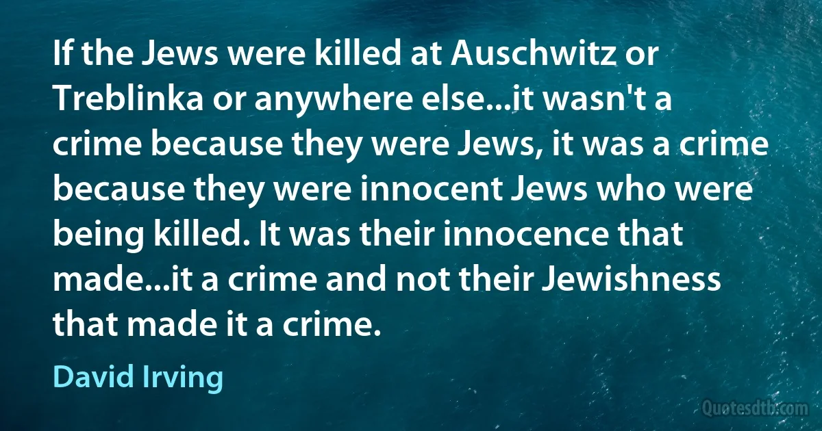 If the Jews were killed at Auschwitz or Treblinka or anywhere else...it wasn't a crime because they were Jews, it was a crime because they were innocent Jews who were being killed. It was their innocence that made...it a crime and not their Jewishness that made it a crime. (David Irving)