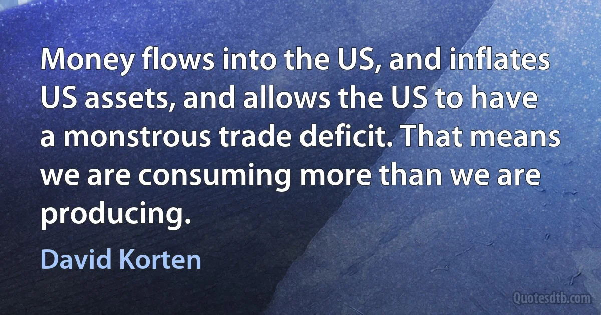 Money flows into the US, and inflates US assets, and allows the US to have a monstrous trade deficit. That means we are consuming more than we are producing. (David Korten)