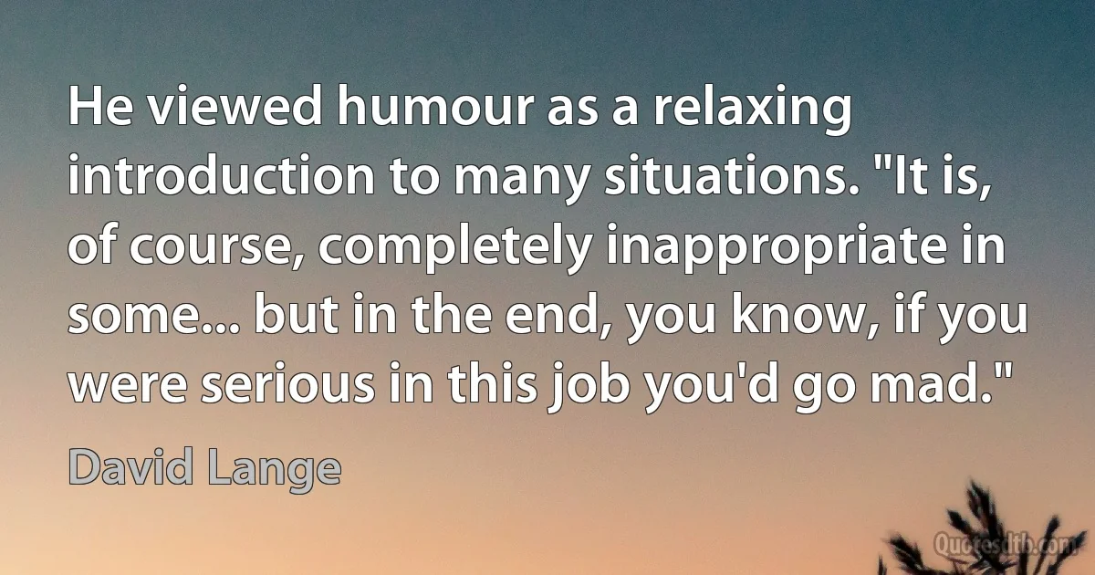 He viewed humour as a relaxing introduction to many situations. "It is, of course, completely inappropriate in some... but in the end, you know, if you were serious in this job you'd go mad." (David Lange)