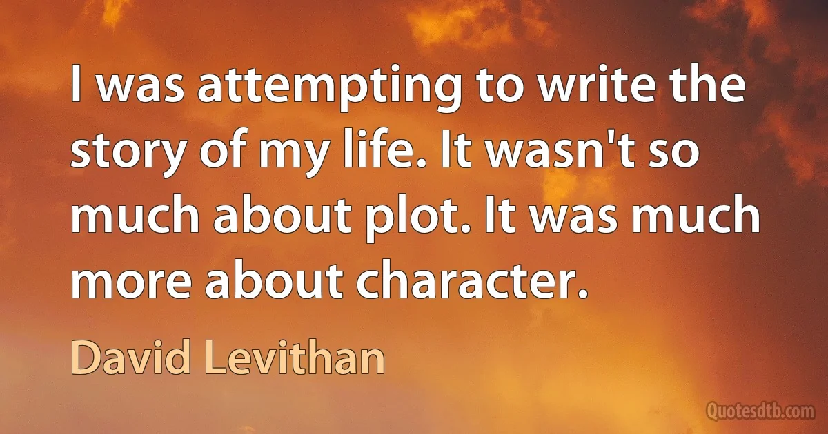 I was attempting to write the story of my life. It wasn't so much about plot. It was much more about character. (David Levithan)