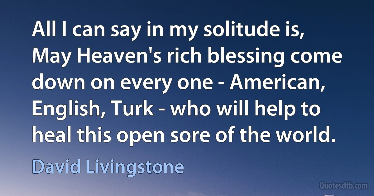 All I can say in my solitude is, May Heaven's rich blessing come down on every one - American, English, Turk - who will help to heal this open sore of the world. (David Livingstone)