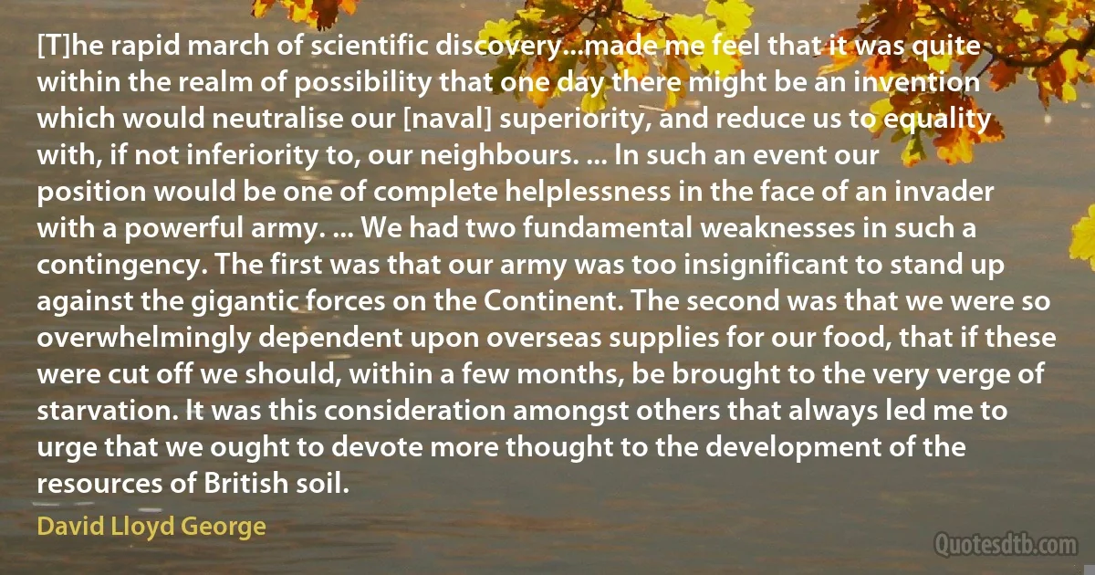 [T]he rapid march of scientific discovery...made me feel that it was quite within the realm of possibility that one day there might be an invention which would neutralise our [naval] superiority, and reduce us to equality with, if not inferiority to, our neighbours. ... In such an event our position would be one of complete helplessness in the face of an invader with a powerful army. ... We had two fundamental weaknesses in such a contingency. The first was that our army was too insignificant to stand up against the gigantic forces on the Continent. The second was that we were so overwhelmingly dependent upon overseas supplies for our food, that if these were cut off we should, within a few months, be brought to the very verge of starvation. It was this consideration amongst others that always led me to urge that we ought to devote more thought to the development of the resources of British soil. (David Lloyd George)