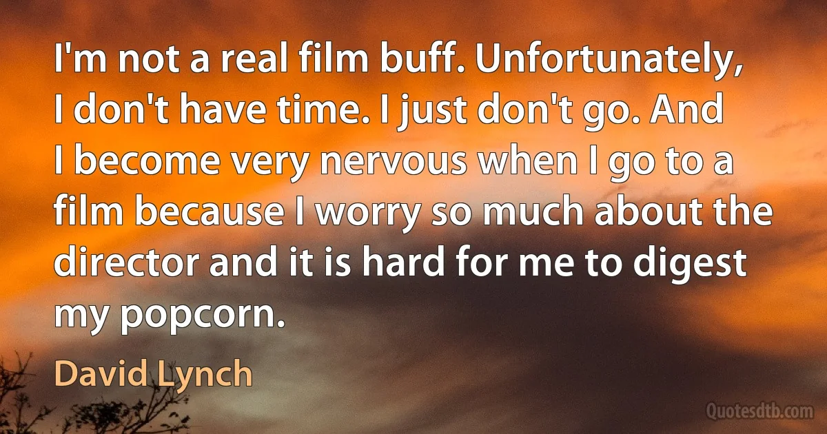 I'm not a real film buff. Unfortunately, I don't have time. I just don't go. And I become very nervous when I go to a film because I worry so much about the director and it is hard for me to digest my popcorn. (David Lynch)