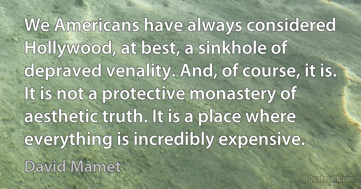 We Americans have always considered Hollywood, at best, a sinkhole of depraved venality. And, of course, it is. It is not a protective monastery of aesthetic truth. It is a place where everything is incredibly expensive. (David Mamet)