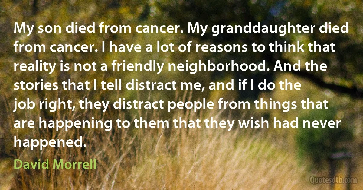 My son died from cancer. My granddaughter died from cancer. I have a lot of reasons to think that reality is not a friendly neighborhood. And the stories that I tell distract me, and if I do the job right, they distract people from things that are happening to them that they wish had never happened. (David Morrell)