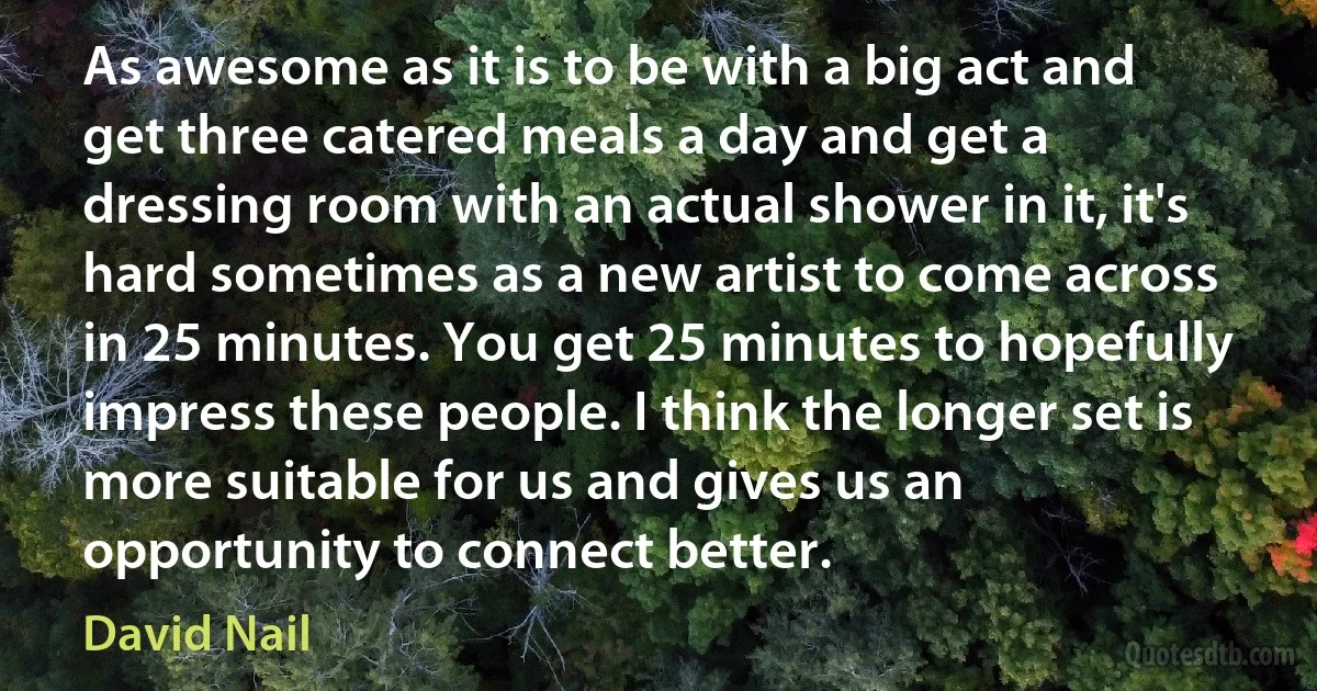 As awesome as it is to be with a big act and get three catered meals a day and get a dressing room with an actual shower in it, it's hard sometimes as a new artist to come across in 25 minutes. You get 25 minutes to hopefully impress these people. I think the longer set is more suitable for us and gives us an opportunity to connect better. (David Nail)