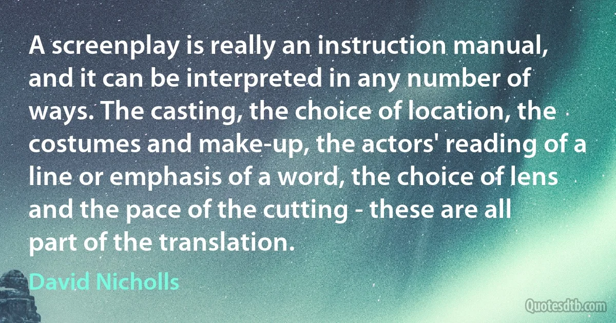 A screenplay is really an instruction manual, and it can be interpreted in any number of ways. The casting, the choice of location, the costumes and make-up, the actors' reading of a line or emphasis of a word, the choice of lens and the pace of the cutting - these are all part of the translation. (David Nicholls)