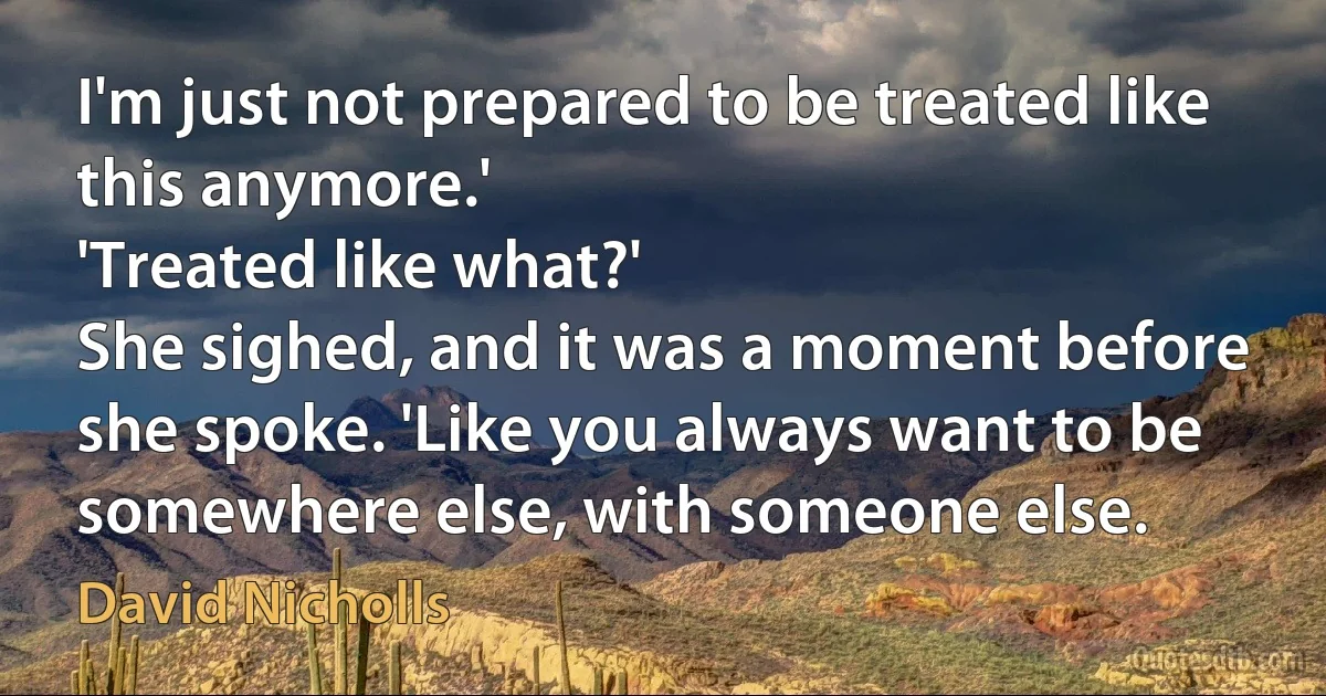 I'm just not prepared to be treated like this anymore.'
'Treated like what?'
She sighed, and it was a moment before she spoke. 'Like you always want to be somewhere else, with someone else. (David Nicholls)