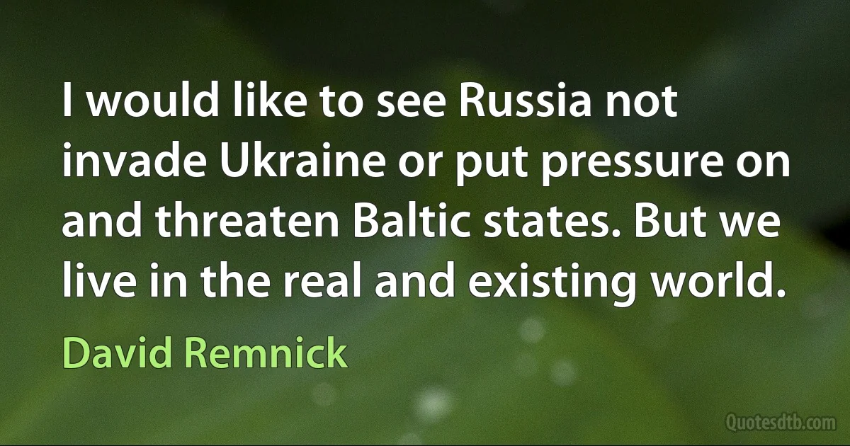 I would like to see Russia not invade Ukraine or put pressure on and threaten Baltic states. But we live in the real and existing world. (David Remnick)