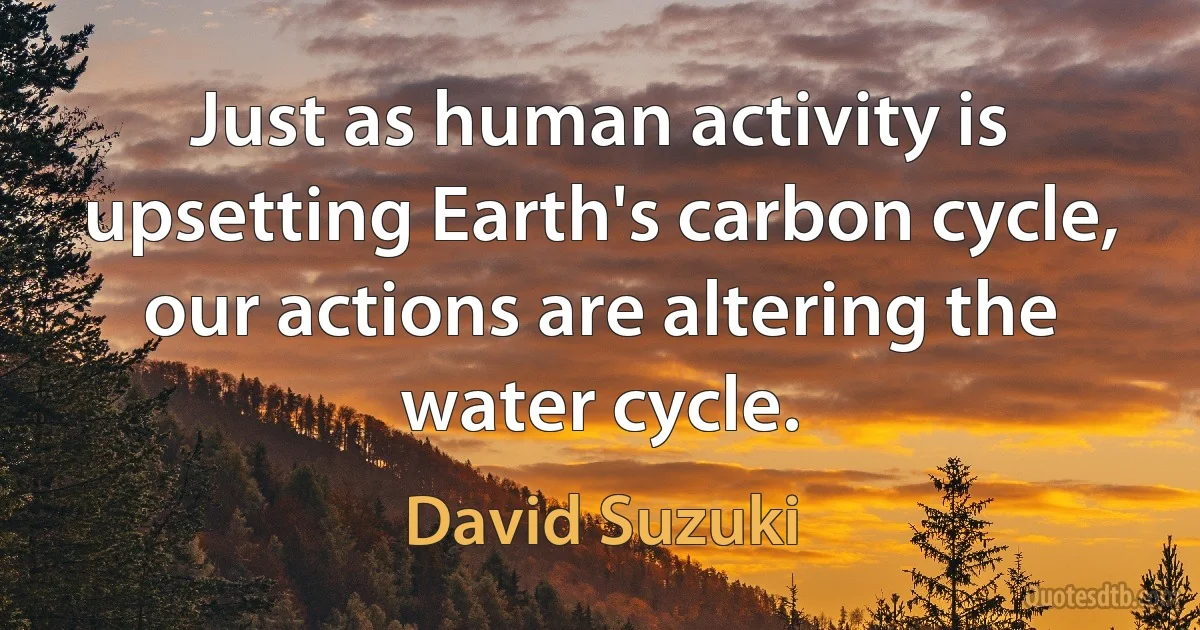 Just as human activity is upsetting Earth's carbon cycle, our actions are altering the water cycle. (David Suzuki)