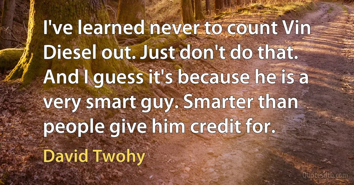 I've learned never to count Vin Diesel out. Just don't do that. And I guess it's because he is a very smart guy. Smarter than people give him credit for. (David Twohy)