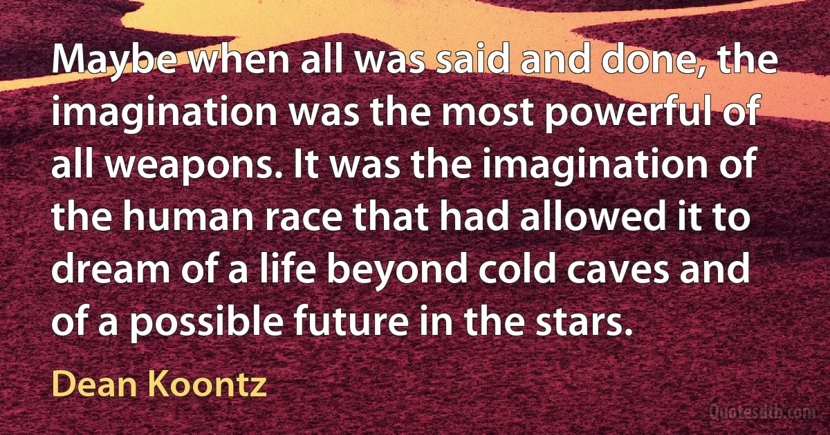 Maybe when all was said and done, the imagination was the most powerful of all weapons. It was the imagination of the human race that had allowed it to dream of a life beyond cold caves and of a possible future in the stars. (Dean Koontz)