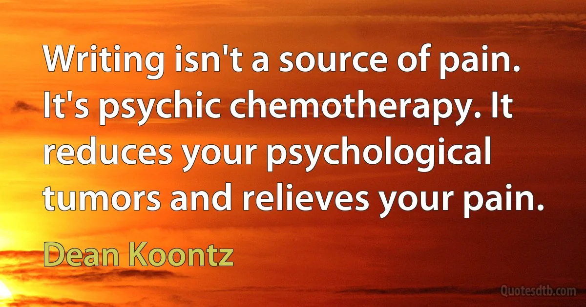 Writing isn't a source of pain. It's psychic chemotherapy. It reduces your psychological tumors and relieves your pain. (Dean Koontz)