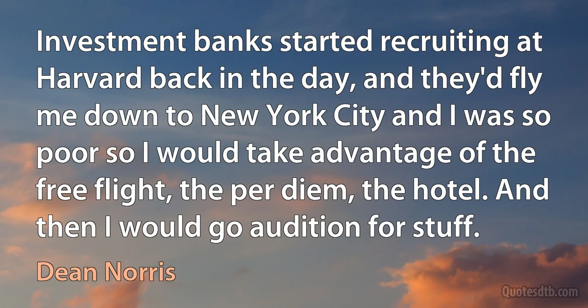 Investment banks started recruiting at Harvard back in the day, and they'd fly me down to New York City and I was so poor so I would take advantage of the free flight, the per diem, the hotel. And then I would go audition for stuff. (Dean Norris)