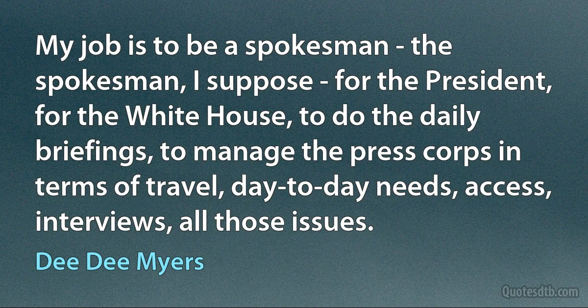 My job is to be a spokesman - the spokesman, I suppose - for the President, for the White House, to do the daily briefings, to manage the press corps in terms of travel, day-to-day needs, access, interviews, all those issues. (Dee Dee Myers)