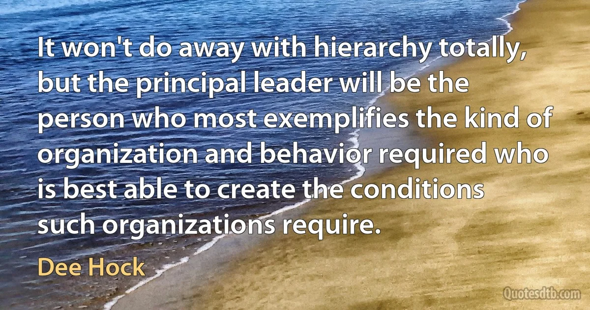 It won't do away with hierarchy totally, but the principal leader will be the person who most exemplifies the kind of organization and behavior required who is best able to create the conditions such organizations require. (Dee Hock)