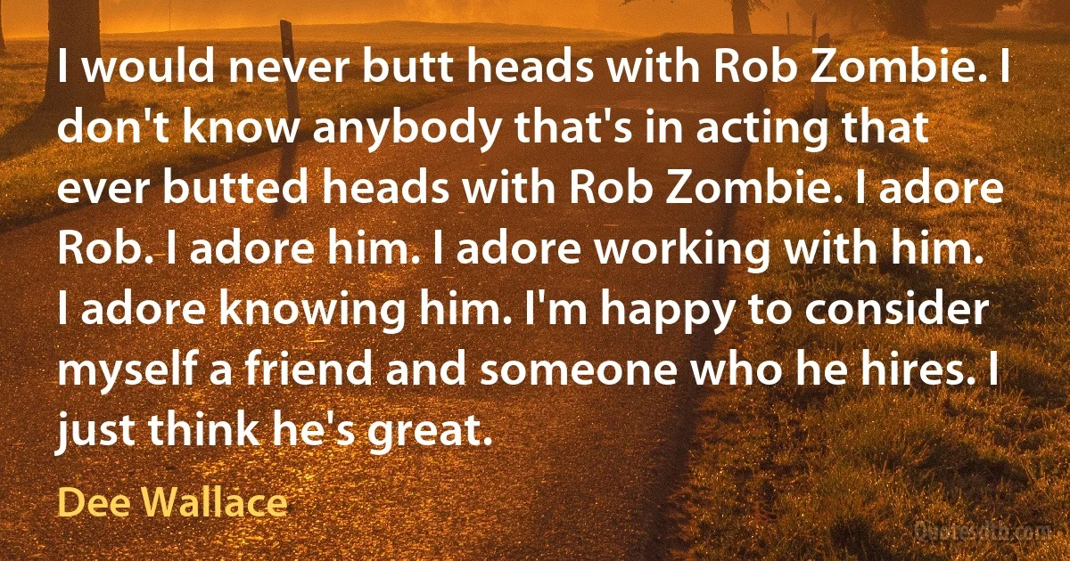 I would never butt heads with Rob Zombie. I don't know anybody that's in acting that ever butted heads with Rob Zombie. I adore Rob. I adore him. I adore working with him. I adore knowing him. I'm happy to consider myself a friend and someone who he hires. I just think he's great. (Dee Wallace)