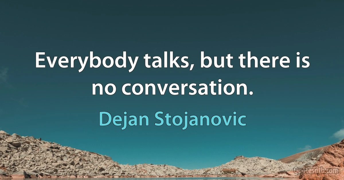 Everybody talks, but there is no conversation. (Dejan Stojanovic)