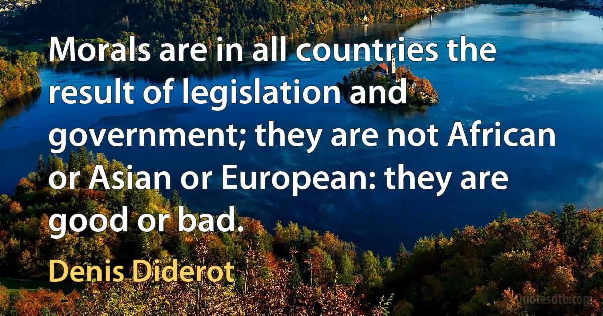 Morals are in all countries the result of legislation and government; they are not African or Asian or European: they are good or bad. (Denis Diderot)