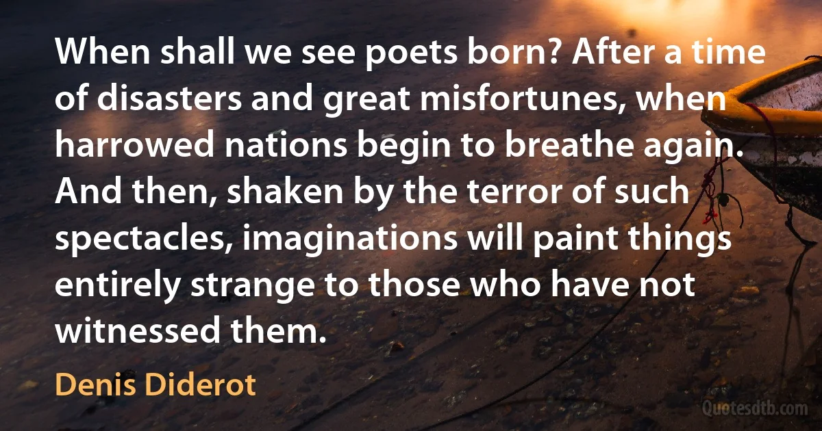 When shall we see poets born? After a time of disasters and great misfortunes, when harrowed nations begin to breathe again. And then, shaken by the terror of such spectacles, imaginations will paint things entirely strange to those who have not witnessed them. (Denis Diderot)